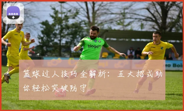 篮球过人技巧全解析：五大招式助你轻松突破防守