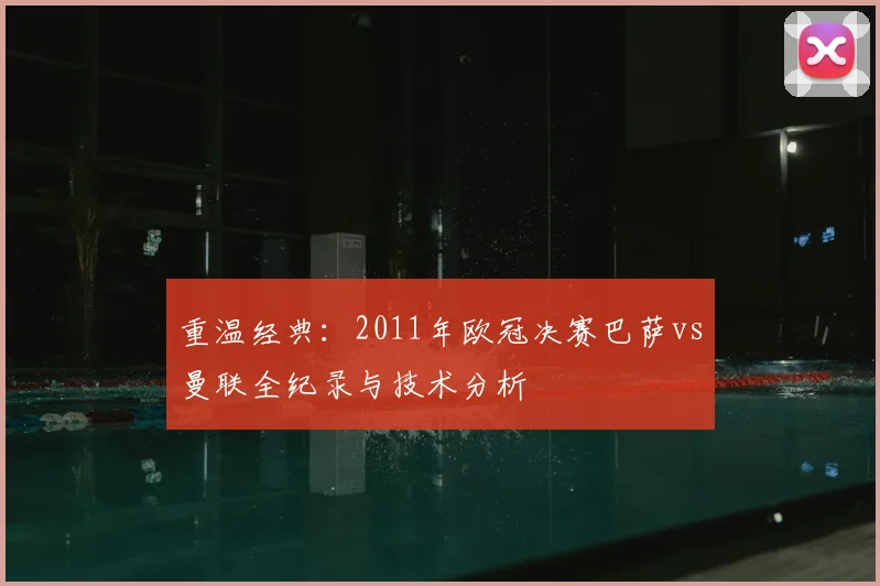 重温经典：2011年欧冠决赛巴萨vs曼联全纪录与技术分析