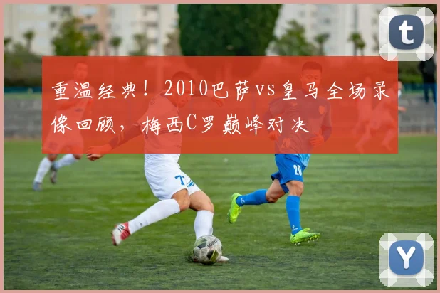 重温经典！2010巴萨vs皇马全场录像回顾，梅西C罗巅峰对决