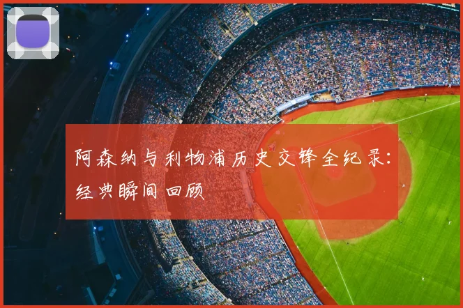 阿森纳与利物浦历史交锋全纪录:经典瞬间回顾