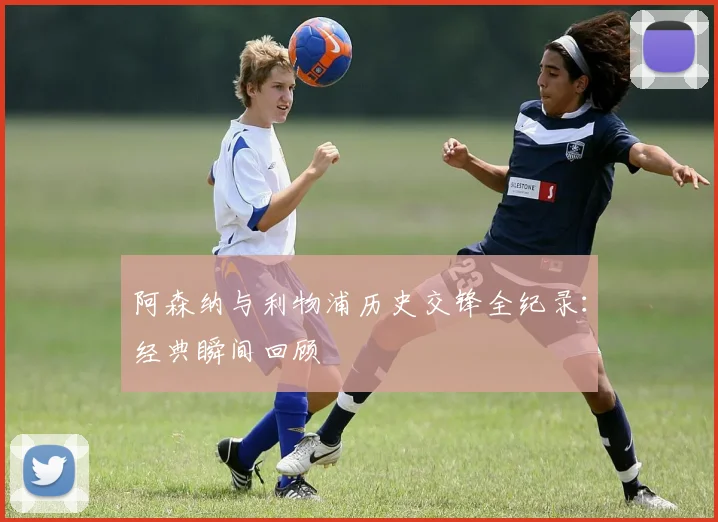 阿森纳与利物浦历史交锋全纪录：经典瞬间回顾