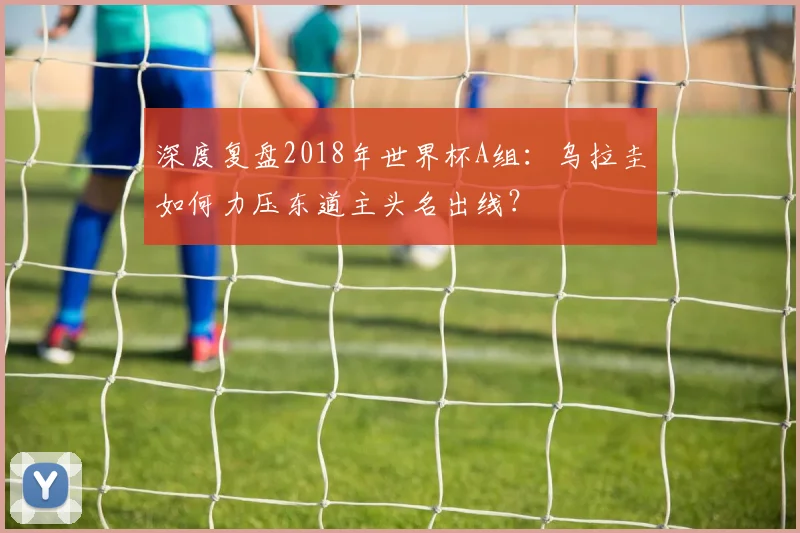 深度复盘2018年世界杯A组：乌拉圭如何力压东道主头名出线？