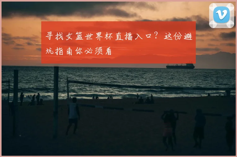 寻找女篮世界杯直播入口?这份避坑指南你必须看