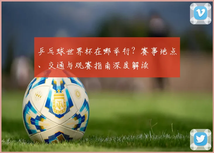 乒乓球世界杯在哪举行？赛事地点、交通与观赛指南深度解读