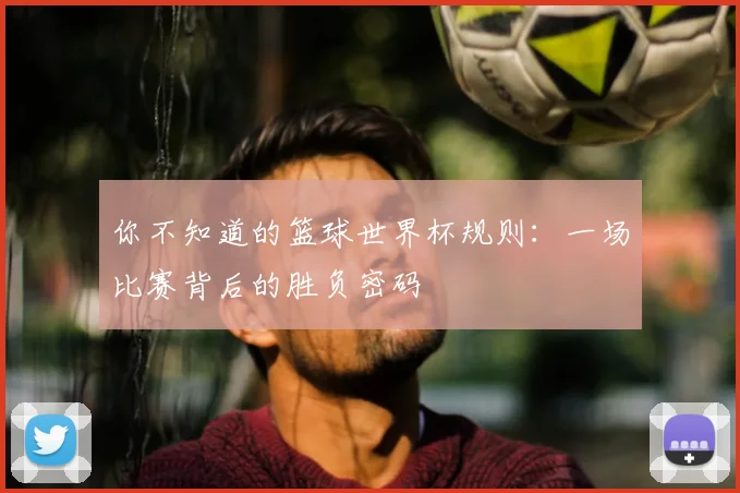 你不知道的篮球世界杯规则:一场比赛背后的胜负密码