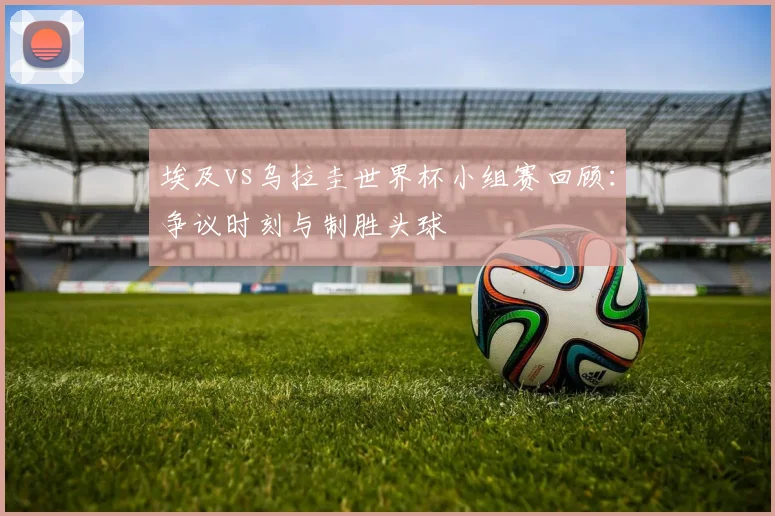 埃及vs乌拉圭世界杯小组赛回顾：争议时刻与制胜头球