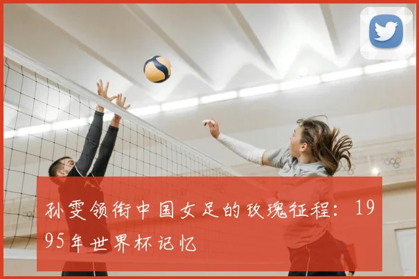 孙雯领衔中国女足的玫瑰征程：1995年世界杯记忆
