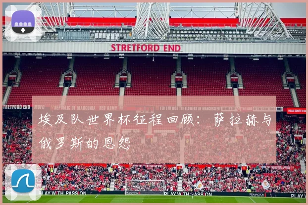 埃及队世界杯征程回顾：萨拉赫与俄罗斯的恩怨