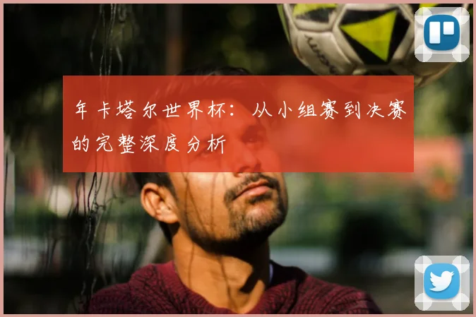 年卡塔尔世界杯:从小组赛到决赛的完整深度分析