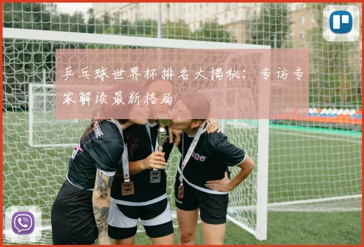 乒乓球世界杯排名大揭秘：专访专家解读最新格局