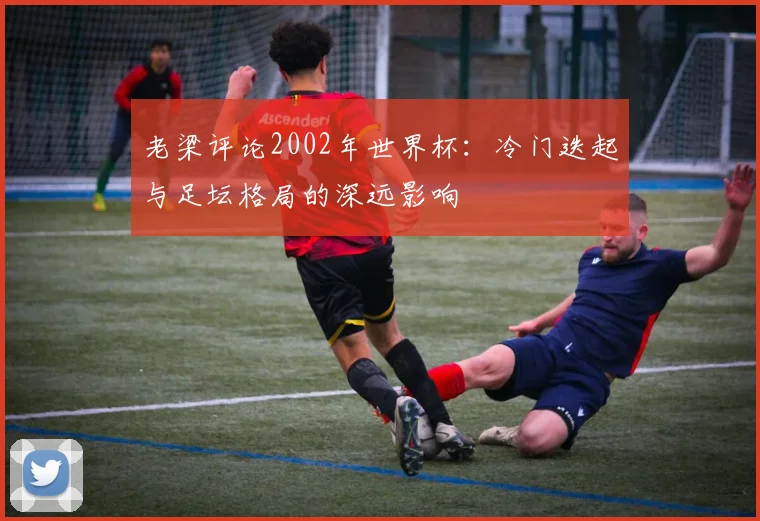 老梁评论2002年世界杯:冷门迭起与足坛格局的深远影响