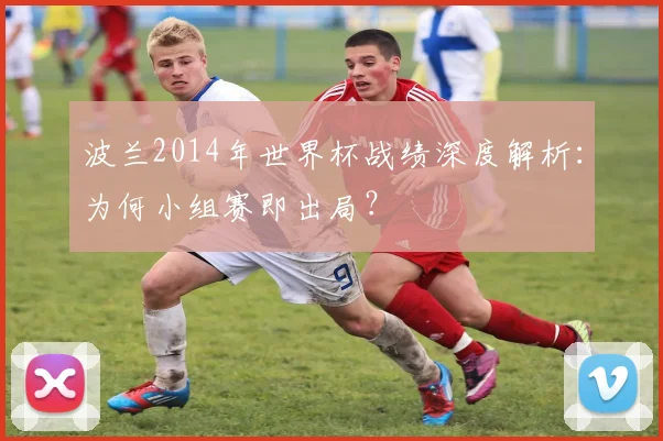 波兰2014年世界杯战绩深度解析：为何小组赛即出局？