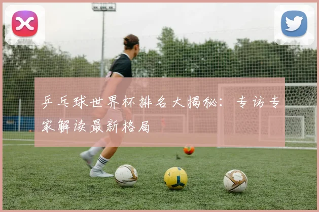 乒乓球世界杯排名大揭秘：专访专家解读最新格局