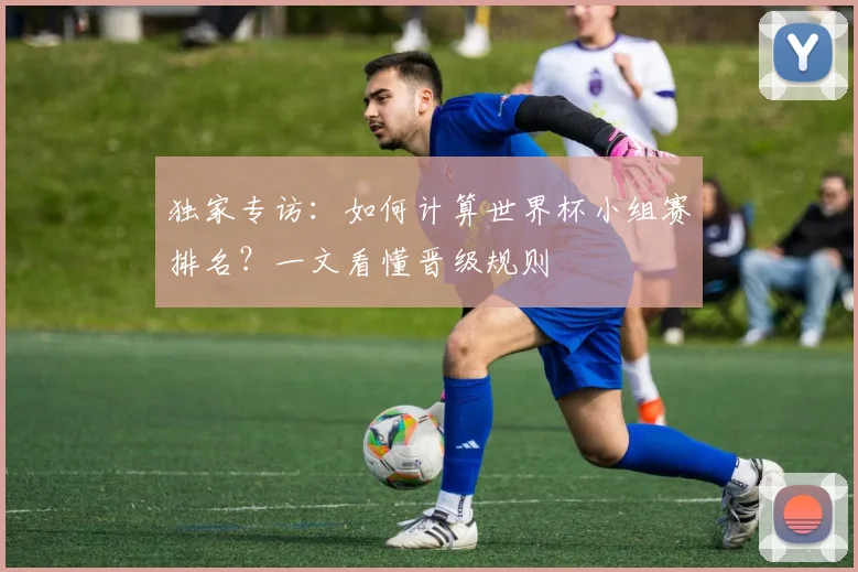 独家专访:如何计算世界杯小组赛排名?一文看懂晋级规则
