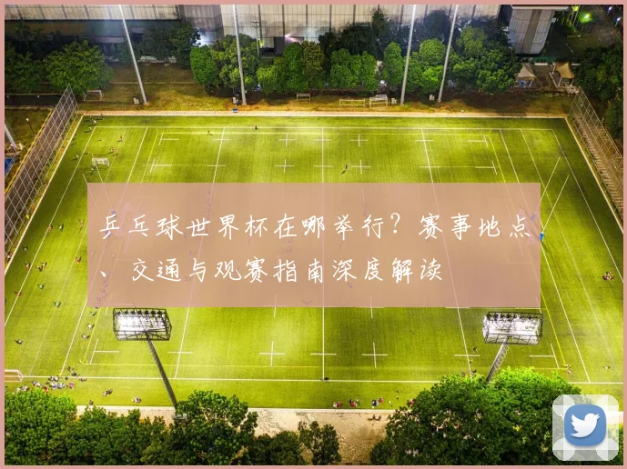 乒乓球世界杯在哪举行？赛事地点、交通与观赛指南深度解读