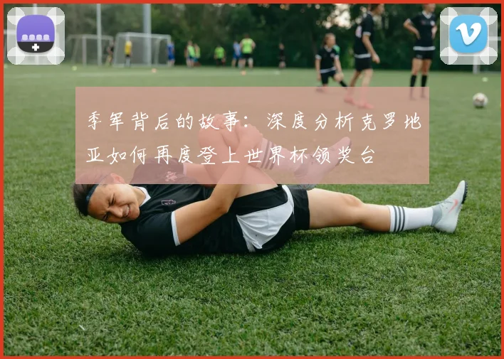 季军背后的故事：深度分析克罗地亚如何再度登上世界杯领奖台