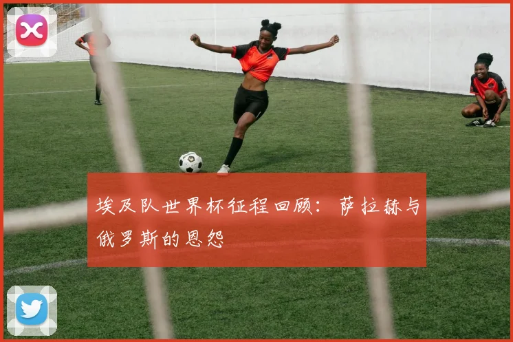 埃及队世界杯征程回顾：萨拉赫与俄罗斯的恩怨