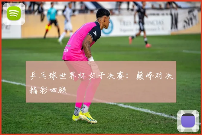 乒乓球世界杯女子决赛：巅峰对决精彩回顾