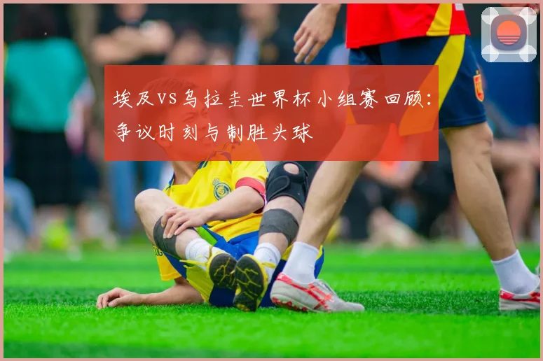 埃及vs乌拉圭世界杯小组赛回顾：争议时刻与制胜头球