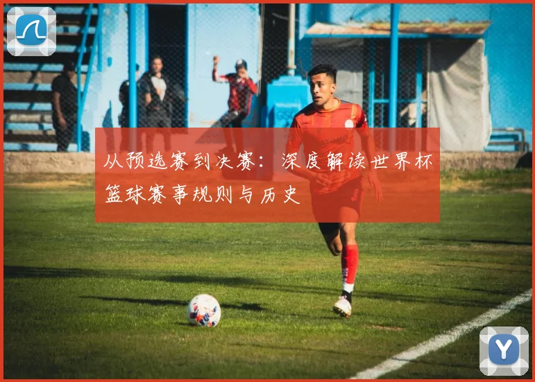 从预选赛到决赛：深度解读世界杯篮球赛事规则与历史
