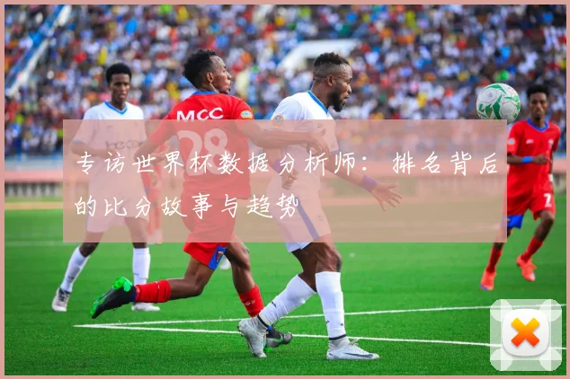 专访世界杯数据分析师：排名背后的比分故事与趋势