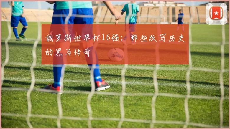 俄罗斯世界杯16强：那些改写历史的黑马传奇