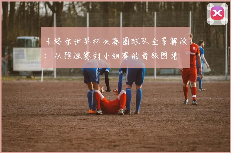 卡塔尔世界杯决赛圈球队全景解读：从预选赛到小组赛的晋级图谱
