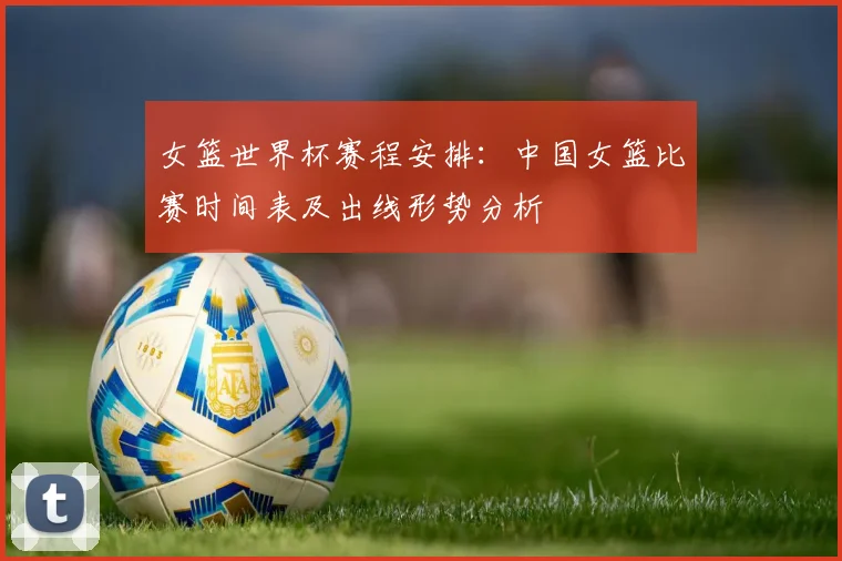 女篮世界杯赛程安排：中国女篮比赛时间表及出线形势分析